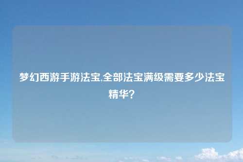 梦幻西游手游法宝,全部法宝满级需要多少法宝精华？