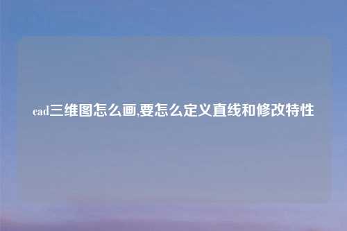 cad三维图怎么画,要怎么定义直线和修改特性