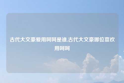 古代大文豪爱用呵呵是谁,古代大文豪哪位喜欢用呵呵