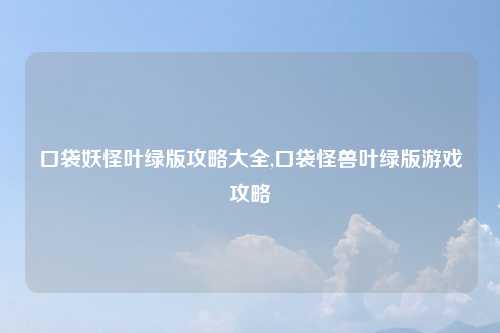 口袋妖怪叶绿版攻略大全,口袋怪兽叶绿版游戏攻略