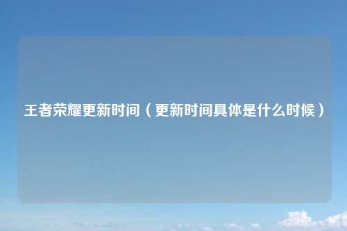 王者荣耀更新时间（更新时间具体是什么时候）