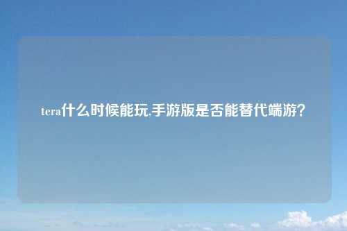 tera什么时候能玩,手游版是否能替代端游？