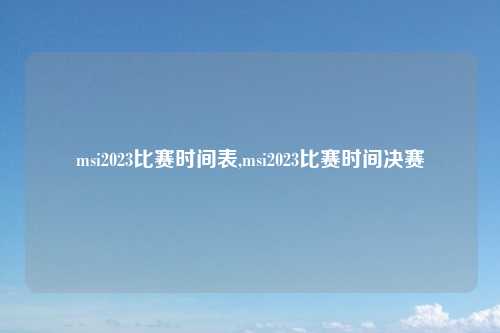 msi2023比赛时间表,msi2023比赛时间决赛