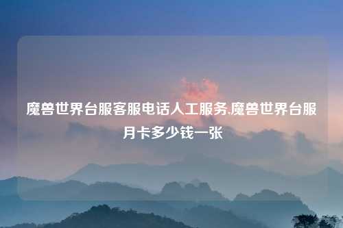 魔兽世界台服客服电话人工服务,魔兽世界台服月卡多少钱一张
