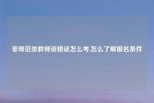 非师范类教师资格证怎么考,怎么了解报名条件