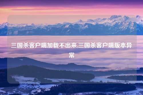 三国杀客户端加载不出来,三国杀客户端版本异常