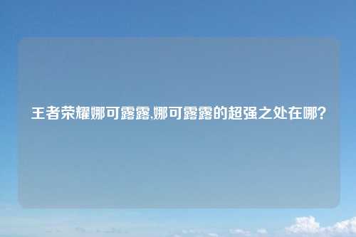 王者荣耀娜可露露,娜可露露的超强之处在哪？
