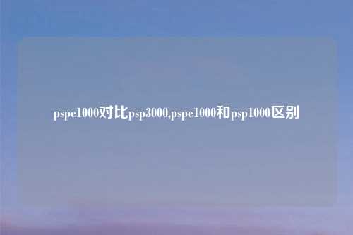 pspe1000对比psp3000,pspe1000和psp1000区别