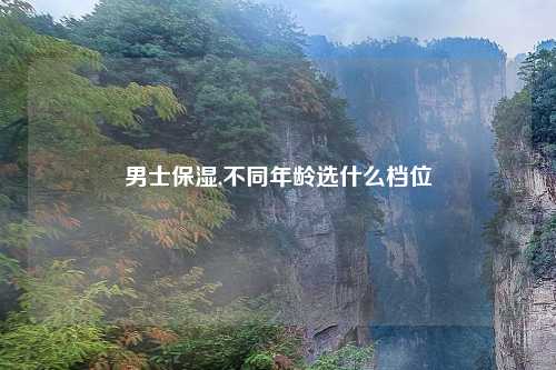 男士保湿,不同年龄选什么档位