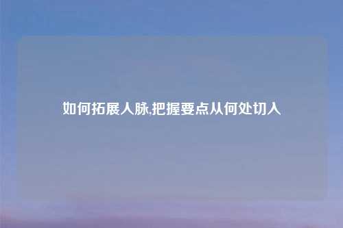 如何拓展人脉,把握要点从何处切入