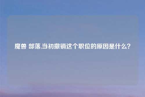 魔兽 部落,当初撤销这个职位的原因是什么？