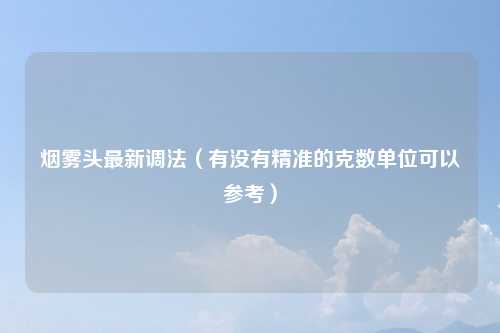 烟雾头最新调法（有没有精准的克数单位可以参考）