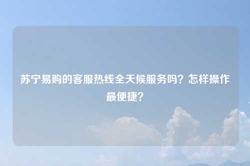 苏宁易购的客服热线全天候服务吗？怎样操作最便捷？