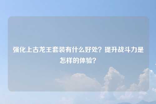 强化上古龙王套装有什么好处？提升战斗力是怎样的体验？