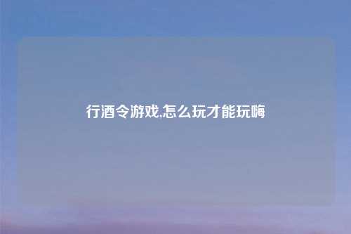 行酒令游戏,怎么玩才能玩嗨