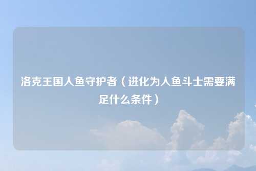洛克王国人鱼守护者（进化为人鱼斗士需要满足什么条件）