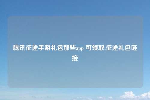 腾讯征途手游礼包那些app 可领取,征途礼包链接