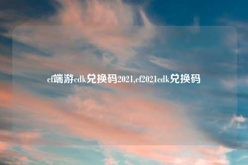 cf端游cdk兑换码2021,cf2021cdk兑换码
