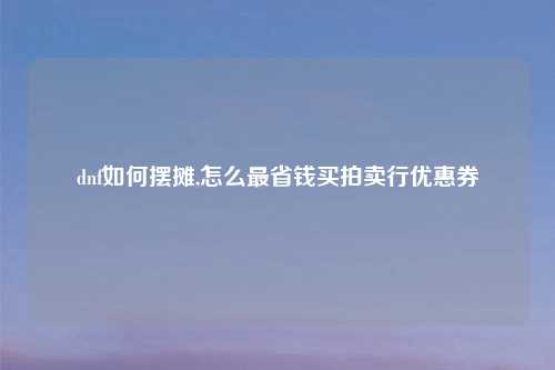 dnf如何摆摊,怎么最省钱买拍卖行优惠券