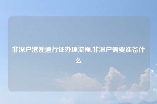 非深户港澳通行证办理流程,非深户需要准备什么