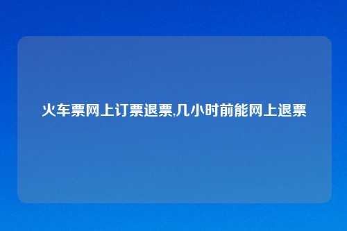 火车票网上订票退票,几小时前能网上退票