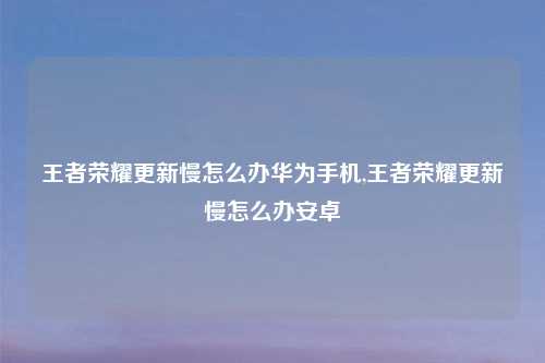 王者荣耀更新慢怎么办华为手机,王者荣耀更新慢怎么办安卓