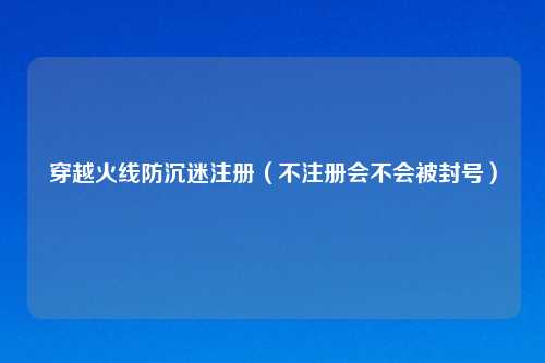 穿越火线防沉迷注册（不注册会不会被封号）