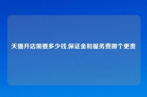 天猫开店需要多少钱,保证金和服务费哪个更贵