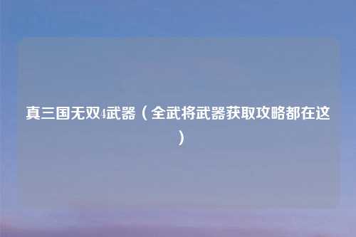 真三国无双4武器（全武将武器获取攻略都在这）