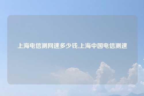 上海电信测网速多少钱,上海中国电信测速