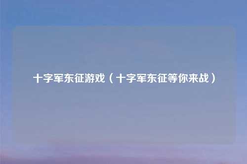 十字军东征游戏（十字军东征等你来战）