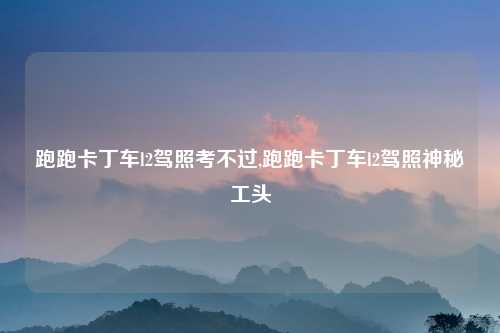 跑跑卡丁车l2驾照考不过,跑跑卡丁车l2驾照神秘工头