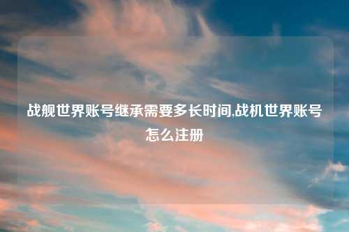 战舰世界账号继承需要多长时间,战机世界账号怎么注册
