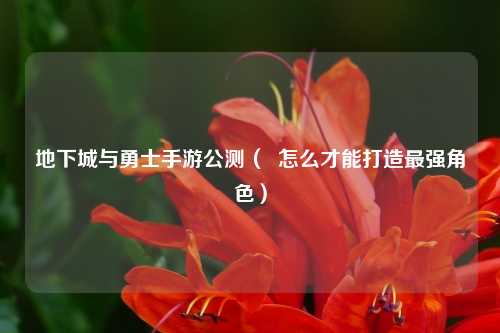 地下城与勇士手游公测（  怎么才能打造最强角色）