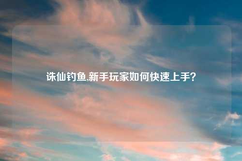 诛仙钓鱼,新手玩家如何快速上手？