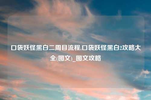 口袋妖怪黑白二周目流程,口袋妖怪黑白2攻略大全(图文)_图文攻略