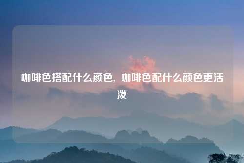 咖啡色搭配什么颜色,  咖啡色配什么颜色更活泼