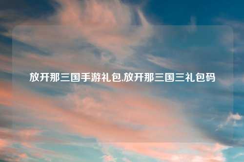 放开那三国手游礼包,放开那三国三礼包码