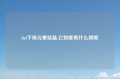 dnf下级元素结晶,它到底有什么用呢