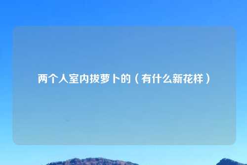 两个人室内拔萝卜的（有什么新花样）