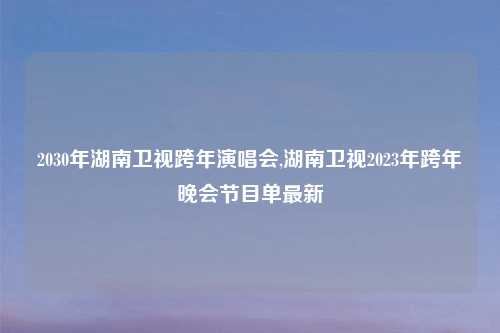 2030年湖南卫视跨年演唱会,湖南卫视2023年跨年晚会节目单最新