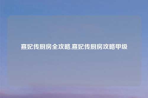 熹妃传厨房全攻略,熹妃传厨房攻略甲级