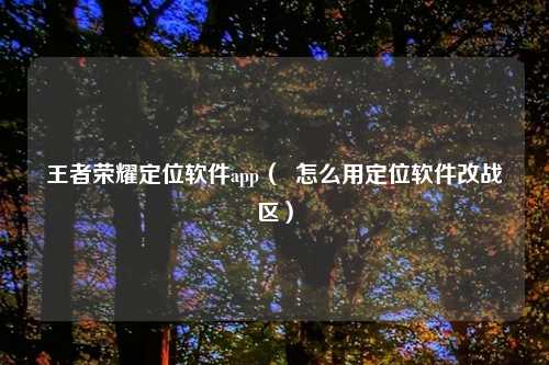 王者荣耀定位软件app（  怎么用定位软件改战区）