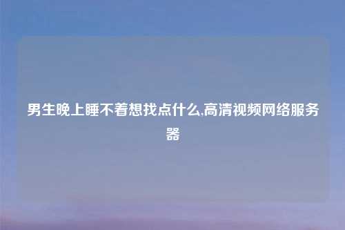男生晚上睡不着想找点什么,高清视频网络服务器