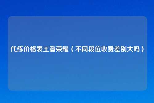 代练价格表王者荣耀（不同段位收费差别大吗）