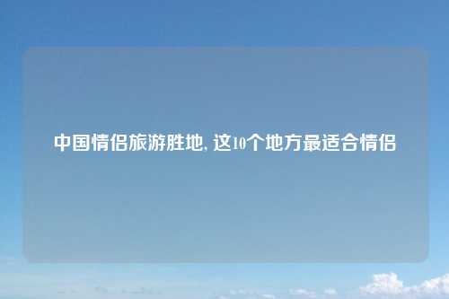 中国情侣旅游胜地, 这10个地方最适合情侣