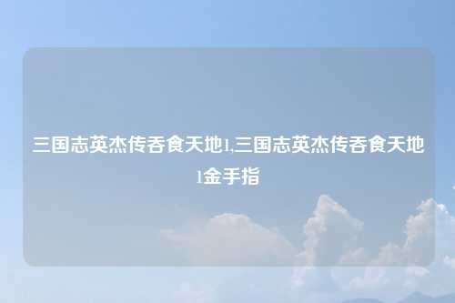 三国志英杰传吞食天地1,三国志英杰传吞食天地1金手指