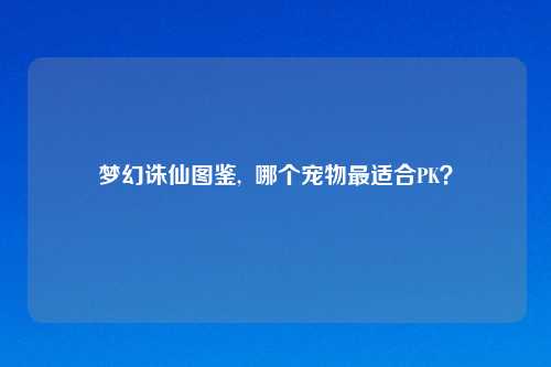 梦幻诛仙图鉴,  哪个宠物最适合PK？