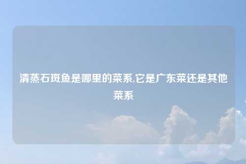 清蒸石斑鱼是哪里的菜系,它是广东菜还是其他菜系