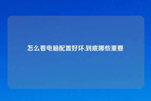 怎么看电脑配置好坏,到底哪些重要